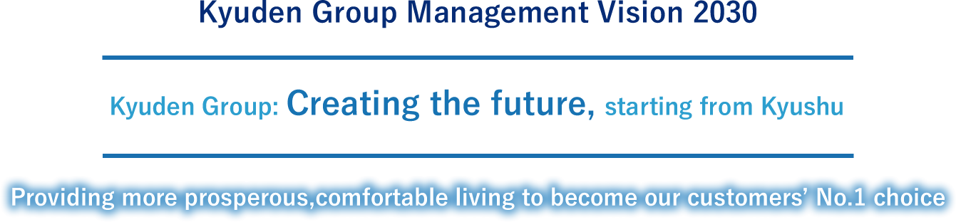 Kyuden Group Management Vision 2030 Kyuden Group: Creating the future, starting from Kyushu Providing more prosperous,comfortable living to become our customers’ No.1 choice