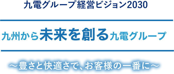 九電グループ経営ビジョン2030 九州から未来を創る九電グループ ～豊さと快適さで、お客様の一番に～